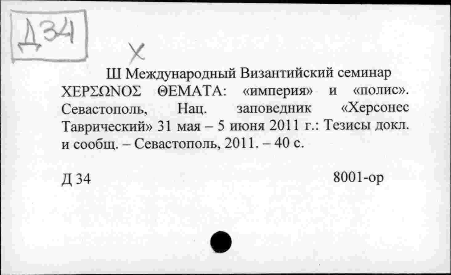 ﻿ТТТ Международный Византийский семинар XEPEQNOL 0ЕМАТА: «империя» и «полис». Севастополь, Нац. заповедник «Херсонес Таврический» 31 мая - 5 июня 2011 г.: Тезисы докл. и сообщ. — Севастополь, 2011. — 40 с.
Д34
8001-ор